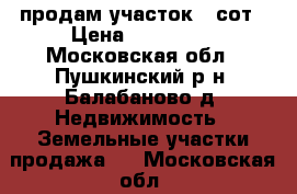 продам участок 9 сот › Цена ­ 400 000 - Московская обл., Пушкинский р-н, Балабаново д. Недвижимость » Земельные участки продажа   . Московская обл.